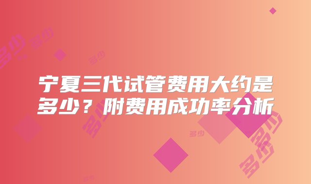 宁夏三代试管费用大约是多少？附费用成功率分析