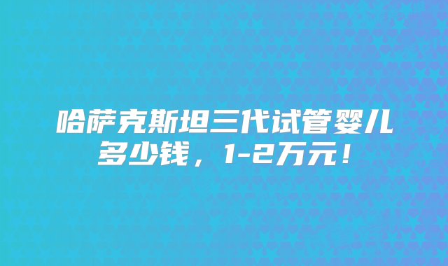 哈萨克斯坦三代试管婴儿多少钱，1-2万元！