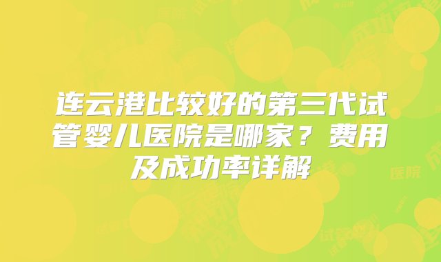 连云港比较好的第三代试管婴儿医院是哪家？费用及成功率详解