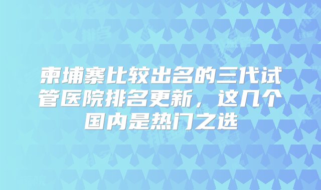 柬埔寨比较出名的三代试管医院排名更新，这几个国内是热门之选