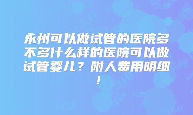 永州可以做试管的医院多不多什么样的医院可以做试管婴儿？附人费用明细！