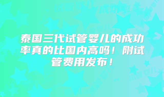 泰国三代试管婴儿的成功率真的比国内高吗！附试管费用发布！