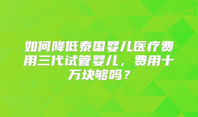 如何降低泰国婴儿医疗费用三代试管婴儿，费用十万块够吗？