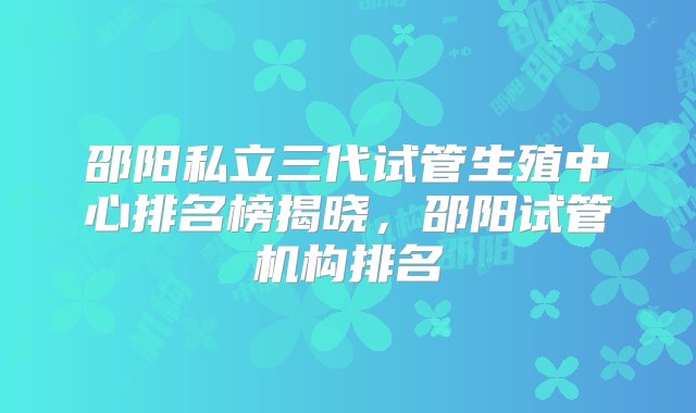 邵阳私立三代试管生殖中心排名榜揭晓，邵阳试管机构排名