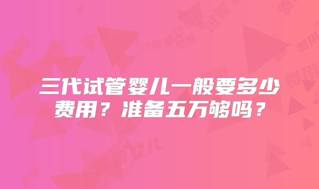 三代试管婴儿一般要多少费用？准备五万够吗？