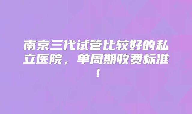 南京三代试管比较好的私立医院，单周期收费标准！