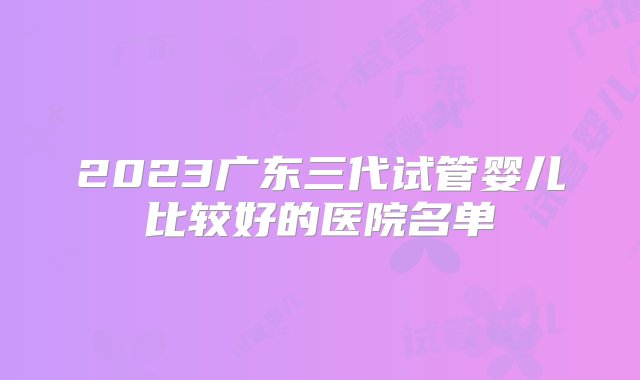 2023广东三代试管婴儿比较好的医院名单