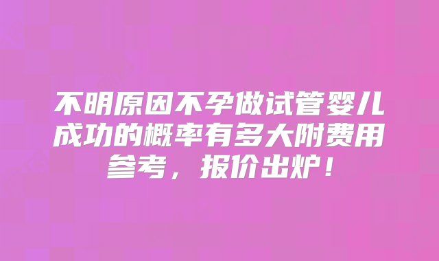 不明原因不孕做试管婴儿成功的概率有多大附费用参考，报价出炉！