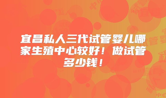 宜昌私人三代试管婴儿哪家生殖中心较好！做试管多少钱！