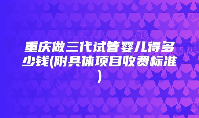 重庆做三代试管婴儿得多少钱(附具体项目收费标准)