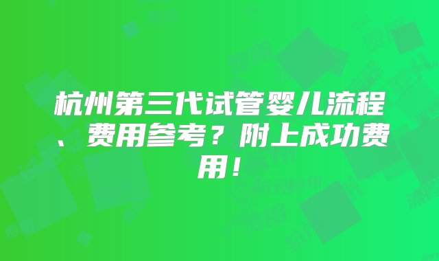 杭州第三代试管婴儿流程、费用参考？附上成功费用！