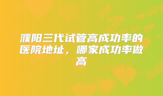 濮阳三代试管高成功率的医院地址，哪家成功率做高