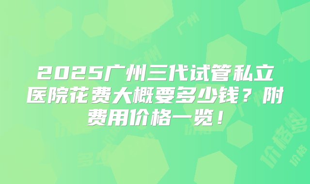 2025广州三代试管私立医院花费大概要多少钱？附费用价格一览！