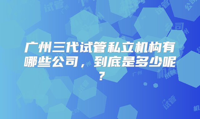 广州三代试管私立机构有哪些公司，到底是多少呢？