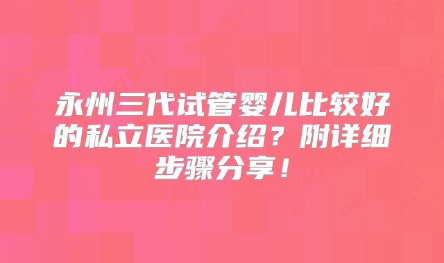 永州三代试管婴儿比较好的私立医院介绍？附详细步骤分享！