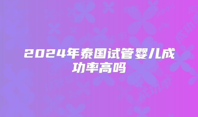 2024年泰国试管婴儿成功率高吗