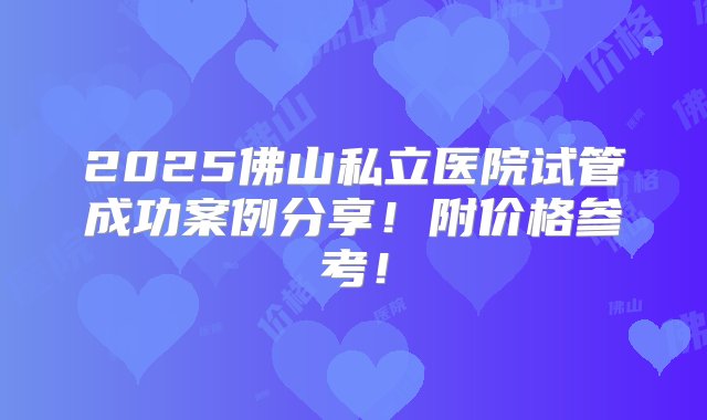 2025佛山私立医院试管成功案例分享！附价格参考！