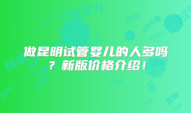 做昆明试管婴儿的人多吗？新版价格介绍！