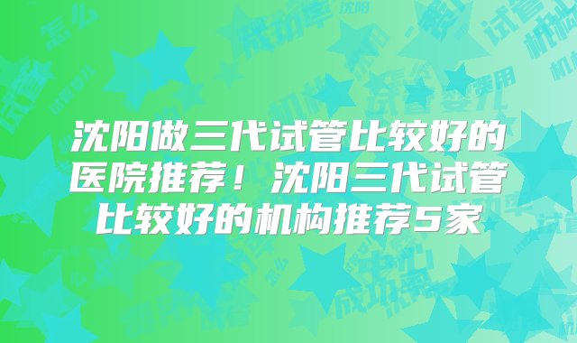 沈阳做三代试管比较好的医院推荐！沈阳三代试管比较好的机构推荐5家