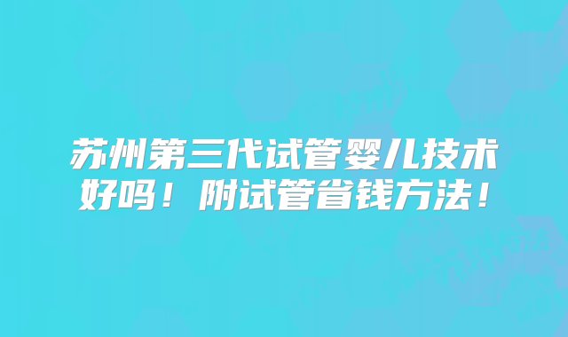 苏州第三代试管婴儿技术好吗！附试管省钱方法！