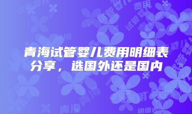 青海试管婴儿费用明细表分享，选国外还是国内