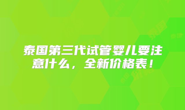 泰国第三代试管婴儿要注意什么，全新价格表！