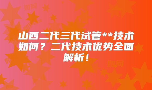 山西二代三代试管**技术如何？二代技术优势全面解析！