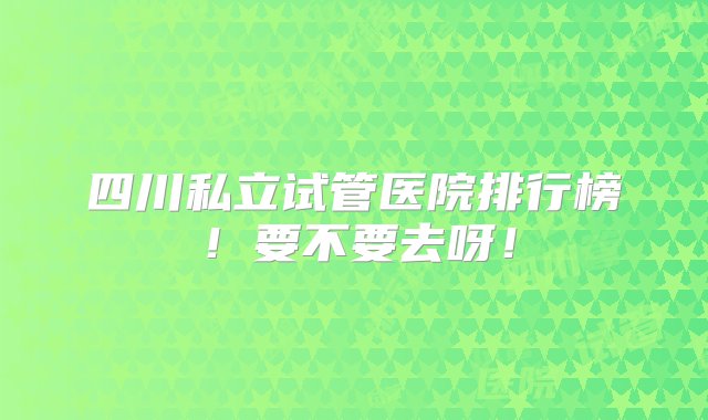 四川私立试管医院排行榜！要不要去呀！