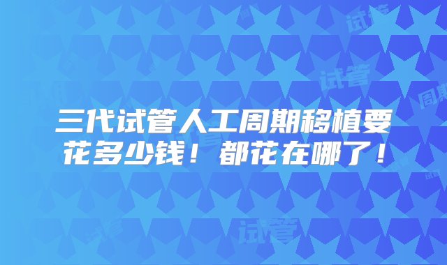 三代试管人工周期移植要花多少钱！都花在哪了！