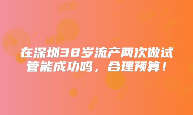 在深圳38岁流产两次做试管能成功吗，合理预算！