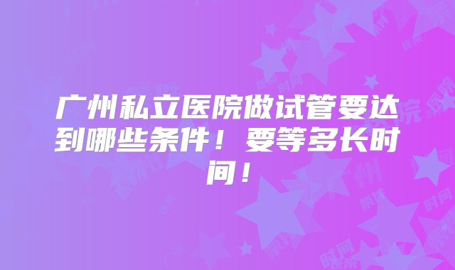 广州私立医院做试管要达到哪些条件！要等多长时间！