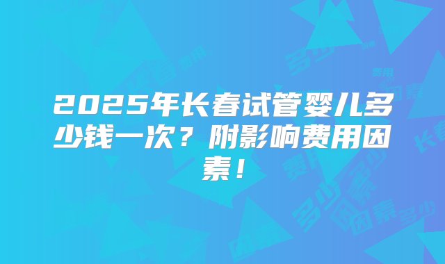 2025年长春试管婴儿多少钱一次？附影响费用因素！