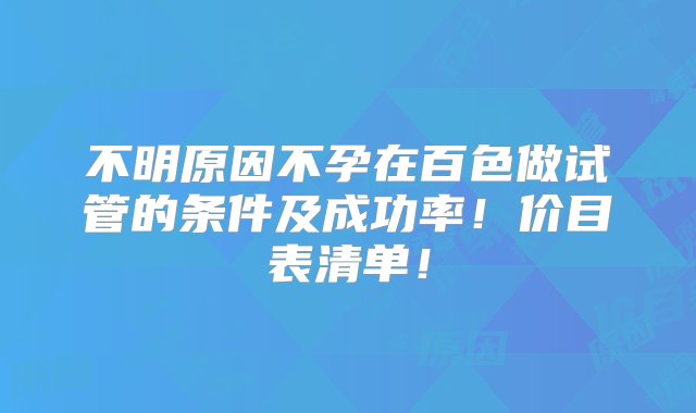 不明原因不孕在百色做试管的条件及成功率！价目表清单！