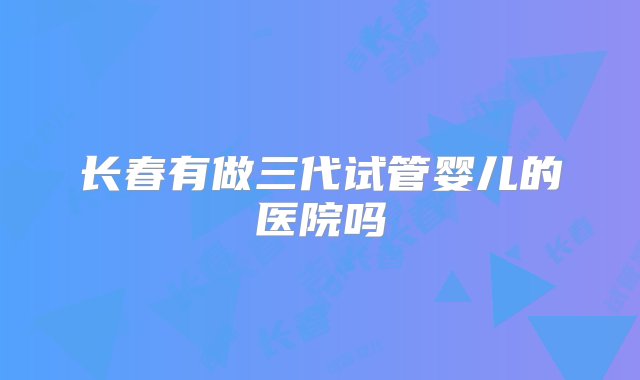 长春有做三代试管婴儿的医院吗