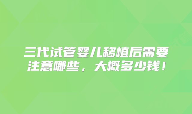 三代试管婴儿移植后需要注意哪些，大概多少钱！