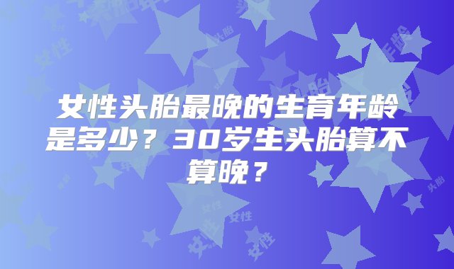 女性头胎最晚的生育年龄是多少？30岁生头胎算不算晚？