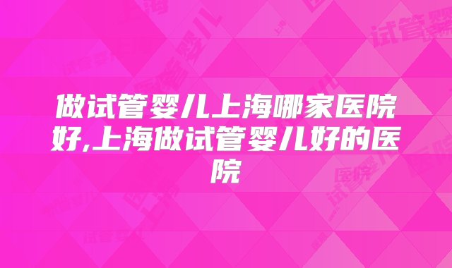 做试管婴儿上海哪家医院好,上海做试管婴儿好的医院