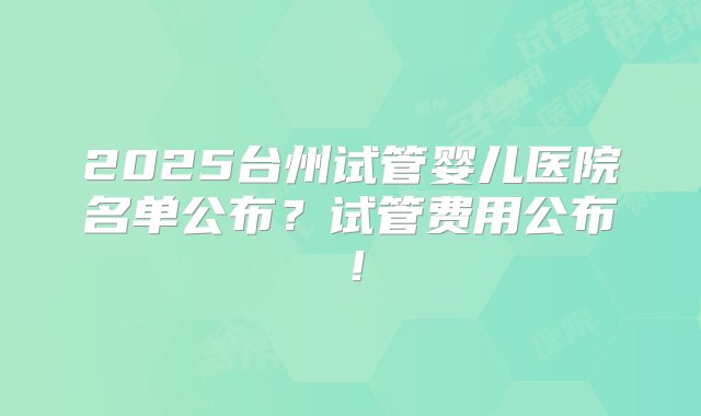 2025台州试管婴儿医院名单公布？试管费用公布！