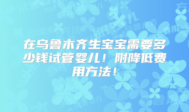 在乌鲁木齐生宝宝需要多少钱试管婴儿！附降低费用方法！