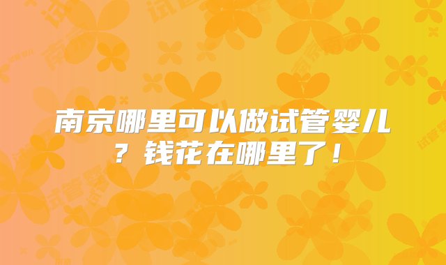 南京哪里可以做试管婴儿？钱花在哪里了！