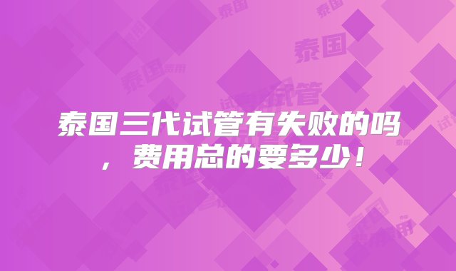 泰国三代试管有失败的吗，费用总的要多少！