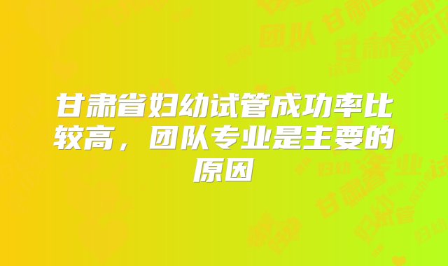 甘肃省妇幼试管成功率比较高，团队专业是主要的原因