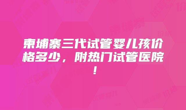 柬埔寨三代试管婴儿孩价格多少，附热门试管医院！