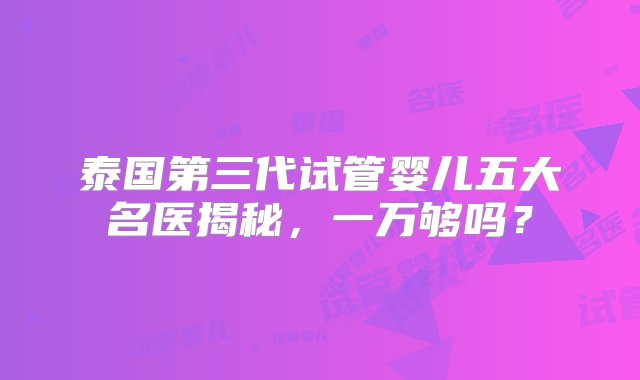 泰国第三代试管婴儿五大名医揭秘，一万够吗？