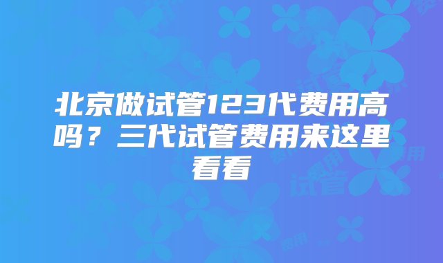 北京做试管123代费用高吗？三代试管费用来这里看看