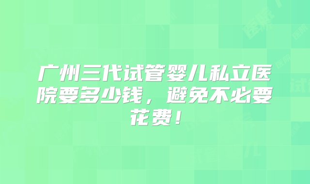 广州三代试管婴儿私立医院要多少钱，避免不必要花费！