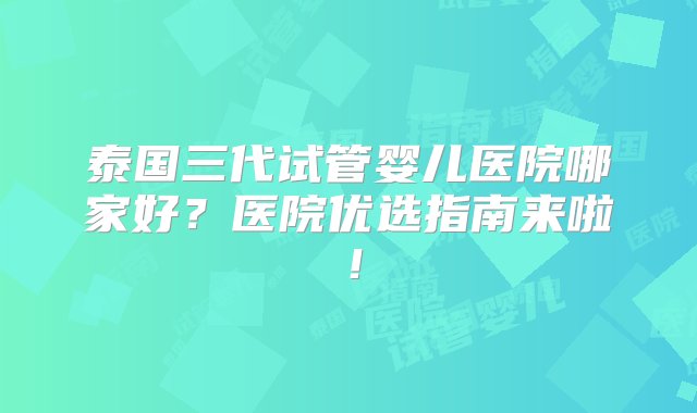 泰国三代试管婴儿医院哪家好？医院优选指南来啦！