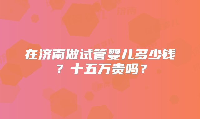 在济南做试管婴儿多少钱？十五万贵吗？