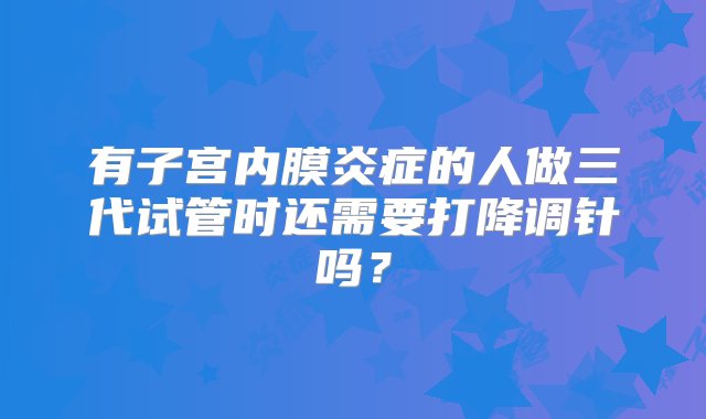 有子宫内膜炎症的人做三代试管时还需要打降调针吗？