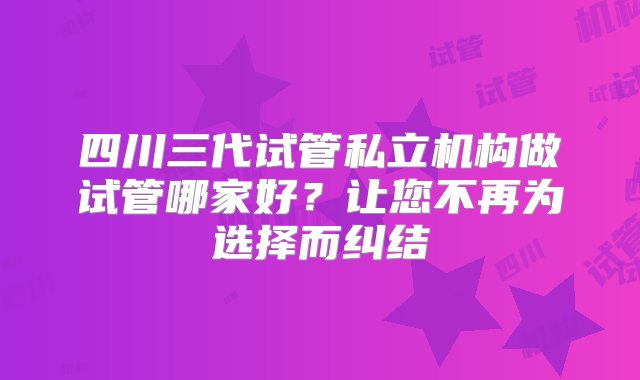 四川三代试管私立机构做试管哪家好？让您不再为选择而纠结